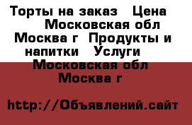 Торты на заказ › Цена ­ 700 - Московская обл., Москва г. Продукты и напитки » Услуги   . Московская обл.,Москва г.